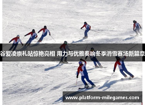 谷爱凌崇礼站惊艳亮相 用力与优雅奏响冬季滑雪赛场新篇章