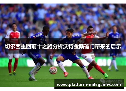 切尔西重回前十之路分析沃特金斯破门带来的启示