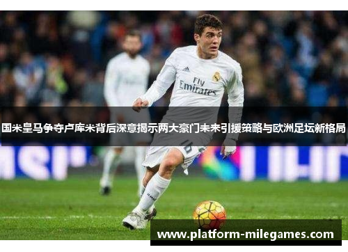 国米皇马争夺卢库米背后深意揭示两大豪门未来引援策略与欧洲足坛新格局