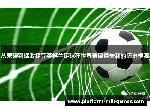 从荣耀到挫败探究英格兰足球在世界赛屡遭失利的历史根源 从荣耀到挫败探究英格兰足球在世界赛屡遭失利的历史根源