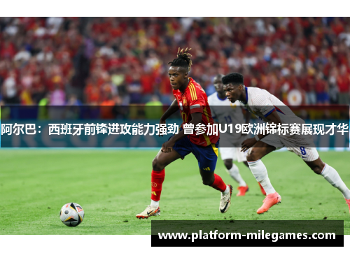 阿尔巴：西班牙前锋进攻能力强劲 曾参加U19欧洲锦标赛展现才华